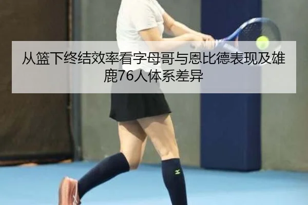 从篮下终结效率看字母哥与恩比德表现及雄鹿76人体系差异